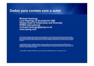 Dados para contato com o autor

     Michael Hastings
     Lord Hastings of Scarisbrick CBE
     Global Head of Citizenship and Diversity
     KPMG International
     michael.hastings@kpmg.co.uk
     www.kpmg.com


     •As informações contidas neste documento são de natureza geral e não visam tratar das circunstâncias de qualquer pessoa
     física ou jurídica específica. Embora tenhamos nos empenhado em prestar informações precisas e oportunas, não há garantia
     de que essas informações sejam precisas na data em que forem recebidas ou que permanecerão precisas no futuro. Nenhuma
     pessoa deve agir com base nessas informações sem um parecer profissional apropriado após o exame completo da situação
     específica.



     •© 2009 KPMG International. A KPMG International é uma cooperativa suíça. As firmas-membro da rede KPMG de firmas
     independentes são filiadas a KPMG International. A KPMG International não presta serviços profissionais a clientes. Nenhuma
     das firmas-membro possui para obrigar ou vincular a KPMG International ou qualquer firma-membro de qualquer maneira, ou
     vice-versa. Todos os direitos reservados.



     •O nome KPMG e o logotipo da KPMG são marcas registradas da KPMG International, uma cooperativa suíça.




                                  © 2009 KPMG International. KPMG International provides no client services and is a               12
                             Swiss cooperative with which the independent member firms of the KPMG network are affiliated.
 