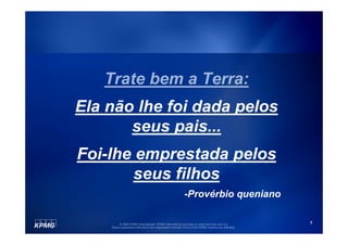 Trate bem a Terra:
Ela não lhe foi dada pelos
       seus pais...
Foi-lhe emprestada pelos
       seus filhos
                                                          -Provérbio queniano

         © 2009 KPMG International. KPMG International provides no client services and is a         1
    Swiss cooperative with which the independent member firms of the KPMG network are affiliated.
 