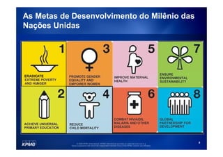 As Metas de Desenvolvimento do Milênio das
Nações Unidas




                © 2009 KPMG International. KPMG International provides no client services and is a         8
           Swiss cooperative with which the independent member firms of the KPMG network are affiliated.
 