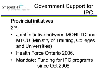 Government Support for
                           IPC
Provincial initiatives
2nd:
• Joint initiative between MOHLTC and
  MTCU (Ministry of Training, Colleges
  and Universities)
• Health Force Ontario 2006.
• Mandate: Funding for IPC programs
              since Oct 2008
 