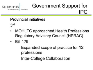 Government Support for
                           IPC
Provincial initiatives
3rd
• MOHLTC approached Health Professions
    Regulatory Advisory Council (HPRAC)
• Bill 179
      Expanded scope of practice for 12
      professions
      Inter-College Collaboration
 