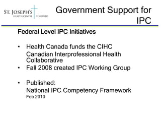 Government Support for
                                IPC
Federal Level IPC Initiatives

•   Health Canada funds the CIHC
    Canadian Interprofessional Health
    Collaborative
•   Fall 2008 created IPC Working Group

•   Published:
    National IPC Competency Framework
    Feb 2010
 