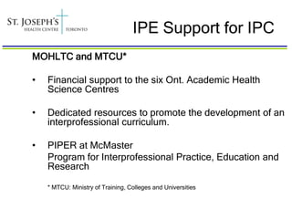 IPE Support for IPC
MOHLTC and MTCU*

•   Financial support to the six Ont. Academic Health
    Science Centres

•   Dedicated resources to promote the development of an
    interprofessional curriculum.

•   PIPER at McMaster
    Program for Interprofessional Practice, Education and
    Research

    * MTCU: Ministry of Training, Colleges and Universities
 