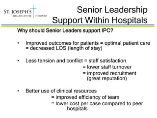 Senior Leadership
               Support Within Hospitals
Why should Senior Leaders support IPC?

•   Improved outcomes for patients = optimal patient care
    = decreased LOS (length of stay)

•   Less tension and conflict = staff satisfaction
                             = lower staff turnover
                             = improved recruitment
                               (great reputation)

•   Better use of clinical resources
               = improved efficiency of team
               = lower cost per case compared to peer
                        hospitals
 