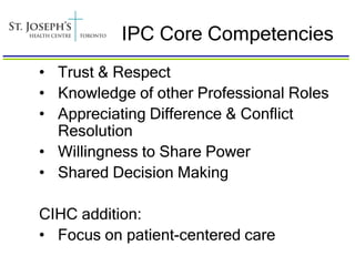 IPC Core Competencies
• Trust & Respect
• Knowledge of other Professional Roles
• Appreciating Difference & Conflict
  Resolution
• Willingness to Share Power
• Shared Decision Making

CIHC addition:
• Focus on patient-centered care
 