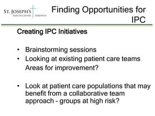 Finding Opportunities for
                                IPC
Creating IPC Initiatives

• Brainstorming sessions
• Looking at existing patient care teams
  Areas for improvement?

• Look at patient care populations that may
  benefit from a collaborative team
  approach – groups at high risk?
 