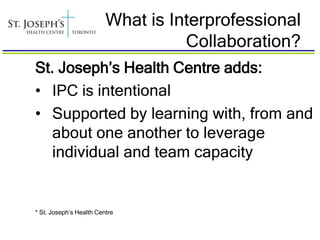 What is Interprofessional
                                   Collaboration?
St. Joseph’s Health Centre adds:
• IPC is intentional
• Supported by learning with, from and
   about one another to leverage
   individual and team capacity


* St. Joseph’s Health Centre
 