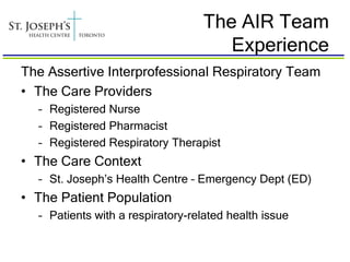 The AIR Team
                                     Experience
The Assertive Interprofessional Respiratory Team
• The Care Providers
  – Registered Nurse
  – Registered Pharmacist
  – Registered Respiratory Therapist
• The Care Context
  – St. Joseph’s Health Centre – Emergency Dept (ED)
• The Patient Population
  – Patients with a respiratory-related health issue
 