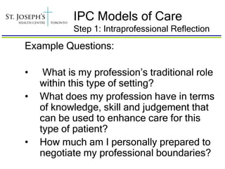 IPC Models of Care
           Step 1: Intraprofessional Reflection
Example Questions:

•    What is my profession’s traditional role
    within this type of setting?
•   What does my profession have in terms
    of knowledge, skill and judgement that
    can be used to enhance care for this
    type of patient?
•   How much am I personally prepared to
    negotiate my professional boundaries?
 