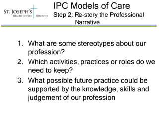 IPC Models of Care
           Step 2: Re-story the Professional
                   Narrative


1. What are some stereotypes about our
   profession?
2. Which activities, practices or roles do we
   need to keep?
3. What possible future practice could be
   supported by the knowledge, skills and
   judgement of our profession
 