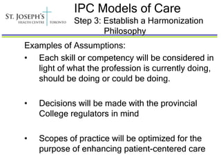 IPC Models of Care
             Step 3: Establish a Harmonization
                     Philosophy
Examples of Assumptions:
• Each skill or competency will be considered in
   light of what the profession is currently doing,
   should be doing or could be doing.

•   Decisions will be made with the provincial
    College regulators in mind

•   Scopes of practice will be optimized for the
    purpose of enhancing patient-centered care
 