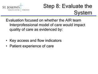 Step 8: Evaluate the
                                 System
Evaluation focused on whether the AIR team
  Interprofessional model of care would impact
  quality of care as evidenced by:

• Key access and flow indicators
• Patient experience of care
 