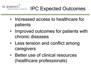 IPC Expected Outcomes

• Increased access to healthcare for
  patients
• Improved outcomes for patients with
  chronic diseases
• Less tension and conflict among
  caregivers
• Better use of clinical resources
  (healthcare professionals)
 