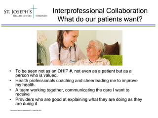 Interprofessional Collaboration
                                                                   What do our patients want?




• To be seen not as an OHIP #, not even as a patient but as a
  person who is valued.
• Health professionals coaching and cheerleading me to improve
  my health.
• A team working together, communicating the care I want to
  receive
• Providers who are good at explaining what they are doing as they
  are doing it
* Focus groups: Report on Implementing IPC in Ontario May 2010
 