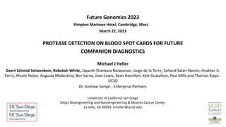 Future Genomics 2023
•March 22 - 23, 2023 Kimpton Marlowe Hotel, Cambridge, Mass
March 22, 2023
PROTEASE DETECTION ON BLOOD SPOT CARDS FOR FUTURE
COMPANION DIAGNOSTICS
Michael J Heller
Geert Schmid-Schoenbein, Rebekah White, Jayanth Shankara Narayanan, Jorge de la Torre, Sahand Salari-Namin, Heather A.
Farris, Nicole Nolan, Augusta Modestino, Ben Sarno, Jean Lewis, Sean Hamilton, Kyle Gustafson, Paul Mills and Thomas Kipps -
UCSD
Dr. Andrew Senyei - Enterprise Partners
University of California San Diego
Depts Bioengineering and Nanoengineering & Moores Cancer Center
La Jolla, CA 92093 mheller@ucsd.edu
 