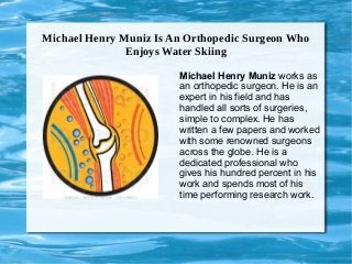 Michael Henry Muniz Is An Orthopedic Surgeon Who
Enjoys Water Skiing
Michael Henry Muniz works as
an orthopedic surgeon. He is an
expert in his field and has
handled all sorts of surgeries,
simple to complex. He has
written a few papers and worked
with some renowned surgeons
across the globe. He is a
dedicated professional who
gives his hundred percent in his
work and spends most of his
time performing research work.
 