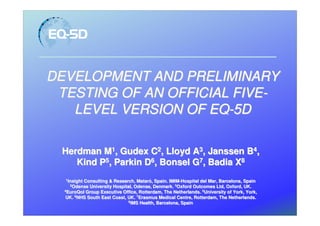 DEVELOPMENT AND PRELIMINARY
 TESTING OF AN OFFICIAL FIVE-
   LEVEL VERSION OF EQ-5D

 Herdman M1, Gudex C2, Lloyd A3, Janssen B4,
    Kind P5, Parkin D6, Bonsel G7, Badia X8
  1
    Insight
    Insight Consulting & Research, Mataró, Spain. IMIM-Hospital del Mar, Barcelona, Spain
                                    Mataró        IMIM-
     2
       Odense University Hospital, Odense, Denmark. 3Oxford Outcomes Ltd, Oxford, UK.
  4
    EuroQol Group Executive Office, Rotterdam, The Netherlands. 5University of York, York,
   UK. 6NHS South East Coast, UK. 7Erasmus Medical Centre, Rotterdam, The Netherlands.
                               8
                                 IMS Health, Barcelona, Spain
 