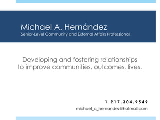Michael A. Hernández
Developing and fostering relationships
to improve communities, outcomes, lives.
1 . 9 1 7 . 3 0 4 . 9 5 4 9
michael_a_hernandez@hotmail.com
Senior-Level Community and External Affairs Professional
 