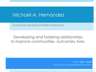 Michael A. Hernández
Community and External Affairs Professional
Developing and fostering relationships
to improve communities, outcomes, lives.
1 . 9 1 7 . 3 0 4 . 9 5 4 9
michael_a_hernandez@hotmail.com
 