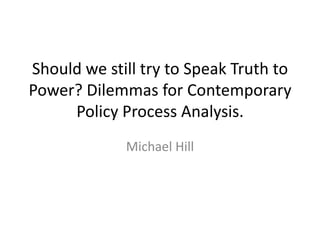 Should we still try to Speak Truth to
Power? Dilemmas for Contemporary
     Policy Process Analysis.
             Michael Hill
 