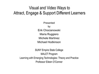 Visual and Video Ways to
Attract, Engage & Support Different Learners
Presented
by

Erik Chocianowski
Maria Ruggiero
Michele Martinez
Michael Hodkinson
SUNY Empire State College
MALET Program
Learning with Emerging Technologies: Theory and Practice
Professor Eileen O’Conner

 