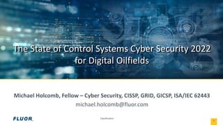 Classification:
The State of Control Systems Cyber Security 2022
for Digital Oilfields
1
Michael Holcomb, Fellow – Cyber Security, CISSP, GRID, GICSP, ISA/IEC 62443
michael.holcomb@fluor.com
 