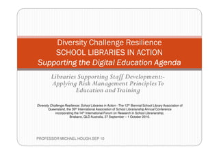 Diversity Challenge Resilience
        SCHOOL LIBRARIES IN ACTION
    Supporting the Digital Education Agenda
              Libraries Supporting Staff Development:-
              Applying Risk Management Principles To
                       Education and Training

    Diversity Challenge Resilience: School Libraries in Action - The 12th Biennial School Library Association of
            Queensland, the 39th International Association of School Librarianship Annual Conference
                 incorporating the 14th International Forum on Research in School Librarianship,
                           Brisbane, QLD Australia, 27 September – 1 October 2010.




1   PROFESSOR MICHAEL HOUGH.SEP 10
 