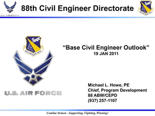 88th Civil Engineer Directorate



                 “Base Civil Engineer Outlook”
                                        19 JAN 2011




                                    Michael L. Howe, PE
                                    Chief, Program Development
                                    88 ABW/CEPD
                                    (937) 257-1107

      Combat Airmen - Supporting, Fighting, Winning!
 
