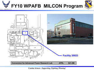 FY10 WPAFB MILCON Program

                                  32



                                  31



                                       FIFTH STREET



     18D                    18A
                                            23                  18F        252
                      18G
                                                       STREET




                                                                62
   18B
           D STREET




                             18                  SUB
                                             STA.
                                                       "E"




    18E                                                                    250

SIXTH STREET
   435                       19

                                       20                                  23

SEVENTH    STREET

                                                 21
                            71                                        20
                                                                                                 Facility 20023


    Conversion for Advanced Power Research Lab                                              AFRL        $21.0M

                                                       Combat Airmen - Supporting, Fighting, Winning!
 