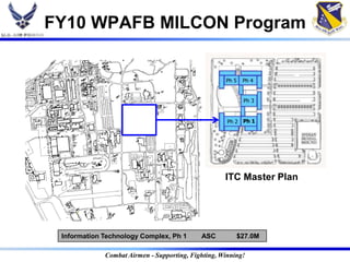 FY10 WPAFB MILCON Program


                                                    Ph 5   Ph 4


                                                           Ph 3


                                                     Ph 2 Ph 1




                                                    ITC Master Plan




 Information Technology Complex, Ph 1       ASC         $27.0M

             Combat Airmen - Supporting, Fighting, Winning!
 