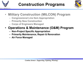 Construction Programs

• Military Construction (MILCON) Program
  – Congressional Line Item Appropriation
  – Primarily New Construction
  – Corps of Engineers Managed
• Operations & Maintenance (O&M) Program
  – Non-Project Specific Appropriation
  – Primarily Maintenance, Repair & Renovation
  – Air Force Managed




               Combat Airmen - Supporting, Fighting, Winning!
 