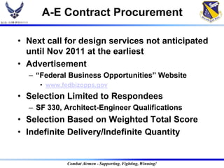A-E Contract Procurement

• Next call for design services not anticipated
  until Nov 2011 at the earliest
• Advertisement
  – “Federal Business Opportunities” Website
     • www.fedbizopps.gov
• Selection Limited to Respondees
  – SF 330, Architect-Engineer Qualifications
• Selection Based on Weighted Total Score
• Indefinite Delivery/Indefinite Quantity


             Combat Airmen - Supporting, Fighting, Winning!
 