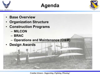 Agenda

• Base Overview
• Organization Structure
• Construction Programs
  – MILCON
  – BRAC
  – Operations and Maintenance (O&M)
• Design Awards




             Combat Airmen - Supporting, Fighting, Winning!
 
