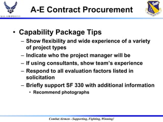 A-E Contract Procurement

• Capability Package Tips
  – Show flexibility and wide experience of a variety
    of project types
  – Indicate who the project manager will be
  – If using consultants, show team‟s experience
  – Respond to all evaluation factors listed in
    solicitation
  – Briefly support SF 330 with additional information
     • Recommend photographs




            Combat Airmen - Supporting, Fighting, Winning!
 