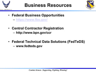 Business Resources
• Federal Business Opportunities
  – https://www.fbo.gov/

• Central Contractor Registration
  – http://www.bpn.gov/ccr

• Federal Technical Data Solutions (FedTeDS)
  – www.fedteds.gov




            Combat Airmen - Supporting, Fighting, Winning!
 