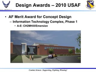 Design Awards – 2010 USAF

• AF Merit Award for Concept Design
  – Information Technology Complex, Phase 1
     • A-E: CH2MHill/Emersion




               Combat Airmen - Supporting, Fighting, Winning!
 