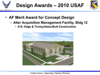Design Awards – 2010 USAF

• AF Merit Award for Concept Design
  – Alter Acquisition Management Facility, Bldg 12
     • A-E: Edge & Tinney/Aztec/Butt Construction




               Combat Airmen - Supporting, Fighting, Winning!
 