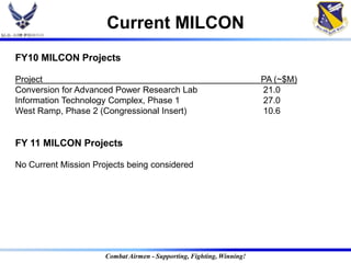 Current MILCON
FY10 MILCON Projects

Project                                                                PA (~$M)
Conversion for Advanced Power Research Lab                             21.0
Information Technology Complex, Phase 1                                27.0
West Ramp, Phase 2 (Congressional Insert)                              10.6


FY 11 MILCON Projects

No Current Mission Projects being considered




                      Combat Airmen - Supporting, Fighting, Winning!
 