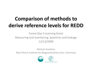 Comparison of methods to
derive reference levels for REDD
            Forest Day 3 Learning Event
  Measuring and monitoring, baselines and leakage
                    12/13/2009

                      Michael Huettner
   Max-Planck-Institute for Biogeochemistry Jena / Germany
 