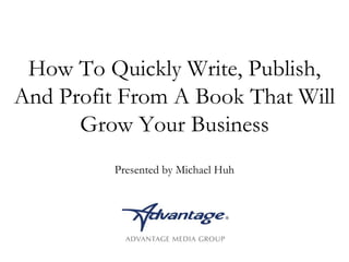 How To Quickly Write, Publish, 
And Profit From A Book That Will 
Grow Your Business 
Presented by Michael Huh 
 