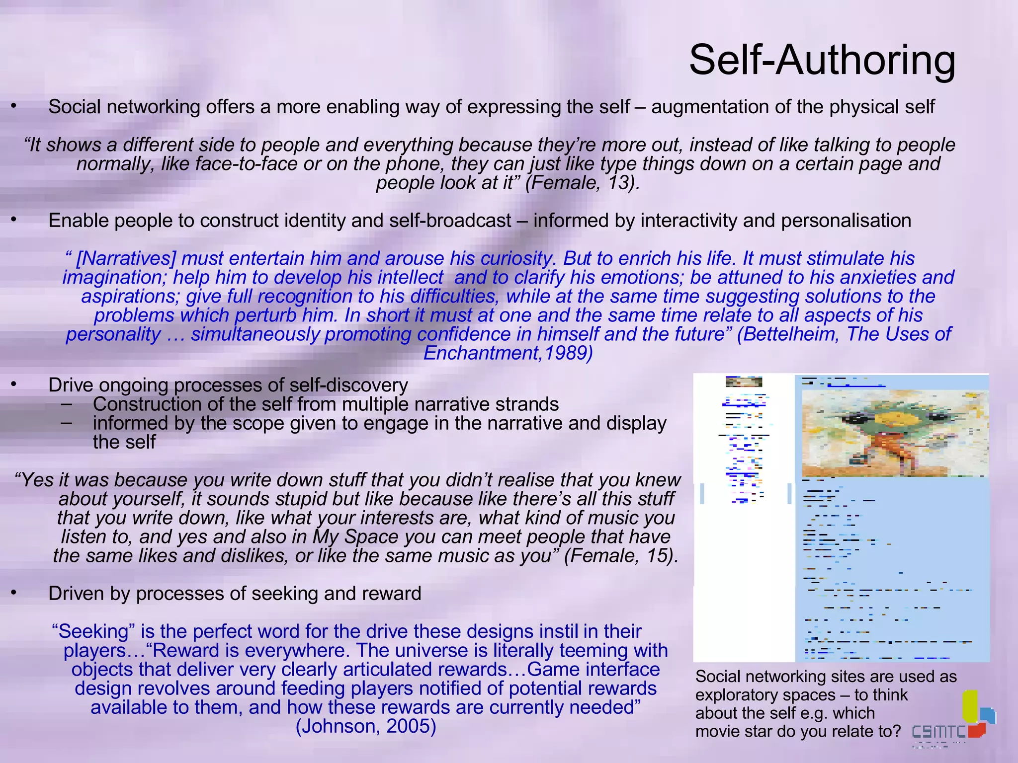Self-Authoring Social networking offers a more enabling way of expressing the self – augmentation of the physical self “ It shows a different side to people and everything because they’re more out, instead of like talking to people normally, like face-to-face or on the phone, they can just like type things down on a certain page and people look at it” (Female, 13). Enable people to construct identity and self-broadcast – informed by interactivity and personalisation “  [Narratives] must entertain him and arouse his curiosity. But to enrich his life. It must stimulate his imagination; help him to develop his intellect  and to clarify his emotions; be attuned to his anxieties and aspirations; give full recognition to his difficulties, while at the same time suggesting solutions to the problems which perturb him. In short it must at one and the same time relate to all aspects of his personality … simultaneously promoting confidence in himself and the future” (Bettelheim, The Uses of Enchantment,1989) Social networking sites are used as exploratory spaces – to think  about the self e.g. which  movie star do you relate to?  Drive ongoing processes of self-discovery Construction of the self from multiple narrative strands informed by the scope given to engage in the narrative and display the self “ Yes it was because you write down stuff that you didn’t realise that you knew about yourself, it sounds stupid but like because like there’s all this stuff that you write down, like what your interests are, what kind of music you listen to, and yes and also in My Space you can meet people that have the same likes and dislikes, or like the same music as you” (Female, 15). Driven by processes of seeking and reward  “ Seeking” is the perfect word for the drive these designs instil in their players…“Reward is everywhere. The universe is literally teeming with objects that deliver very clearly articulated rewards…Game interface design revolves around feeding players notified of potential rewards available to them, and how these rewards are currently needed” (Johnson, 2005) 