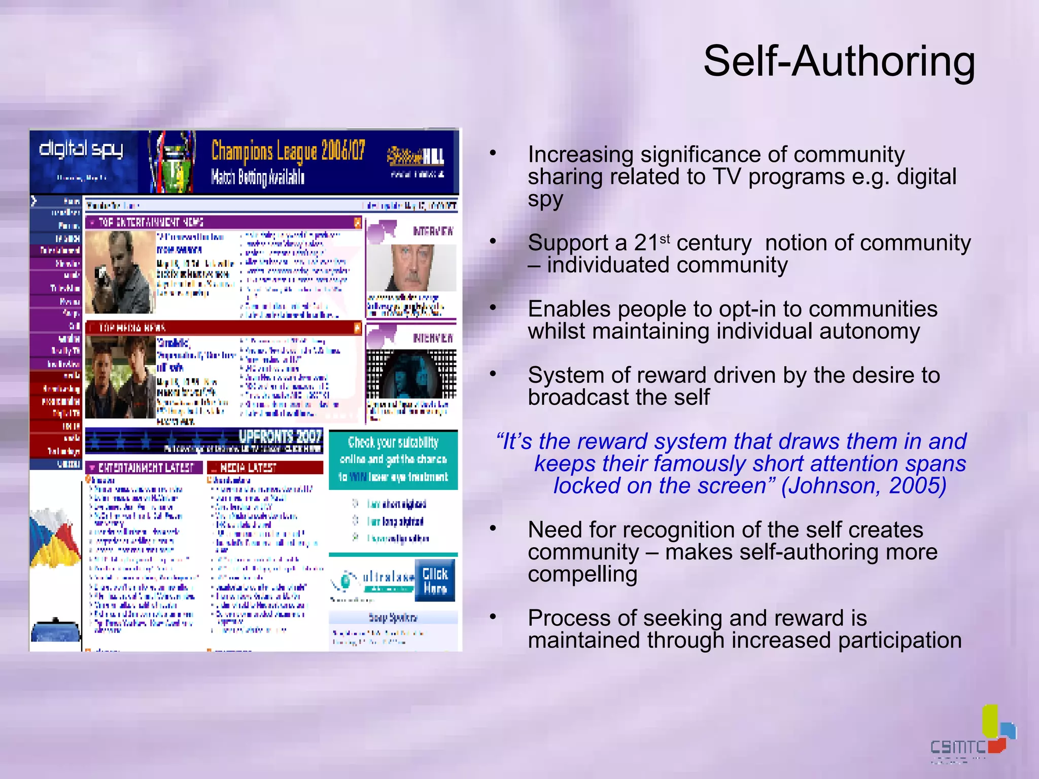 Self-Authoring Increasing significance of community sharing related to TV programs e.g. digital spy Support a 21 st  century  notion of community – individuated community Enables people to opt-in to communities whilst maintaining individual autonomy System of reward driven by the desire to broadcast the self “ It’s the reward system that draws them in and keeps their famously short attention spans locked on the screen” (Johnson, 2005) Need for recognition of the self creates community – makes self-authoring more compelling Process of seeking and reward is maintained through increased participation 