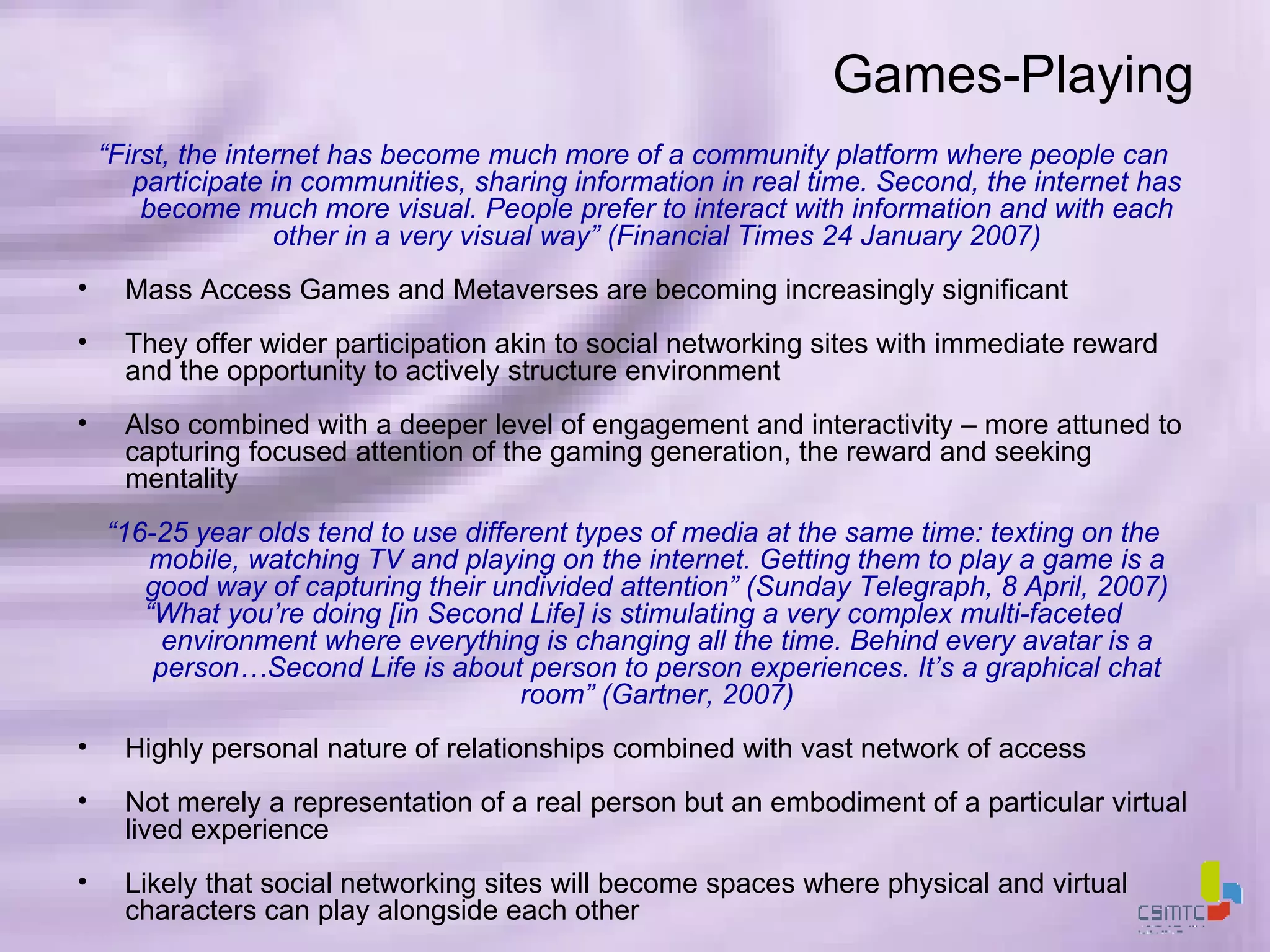 Games-Playing “ First, the internet has become much more of a community platform where people can participate in communities, sharing information in real time. Second, the internet has become much more visual. People prefer to interact with information and with each other in a very visual way” (Financial Times 24 January 2007) Mass Access Games and Metaverses are becoming increasingly significant They offer wider participation akin to social networking sites with immediate reward and the opportunity to actively structure environment Also combined with a deeper level of engagement and interactivity – more attuned to capturing focused attention of the gaming generation, the reward and seeking mentality “ 16-25 year olds tend to use different types of media at the same time: texting on the mobile, watching TV and playing on the internet. Getting them to play a game is a good way of capturing their undivided attention” (Sunday Telegraph, 8 April, 2007) “ What you’re doing [in Second Life] is stimulating a very complex multi-faceted environment where everything is changing all the time. Behind every avatar is a person…Second Life is about person to person experiences. It’s a graphical chat room” (Gartner, 2007) Highly personal nature of relationships combined with vast network of access Not merely a representation of a real person but an embodiment of a particular virtual lived experience Likely that social networking sites will become spaces where physical and virtual characters can play alongside each other 