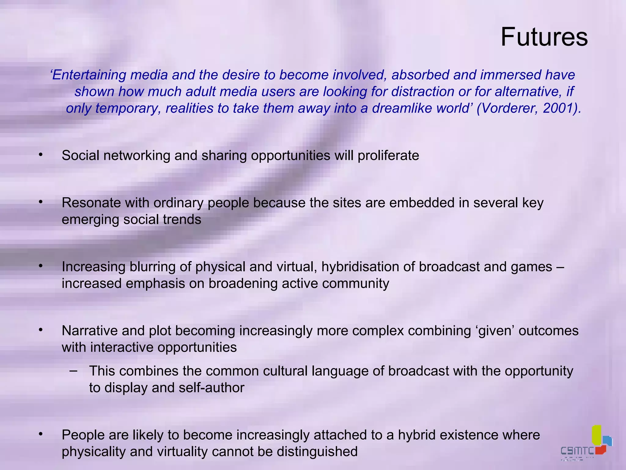 Futures ‘ Entertaining media and the desire to become involved, absorbed and immersed have shown how much adult media users are looking for distraction or for alternative, if only temporary, realities to take them away into a dreamlike world’ (Vorderer, 2001). Social networking and sharing opportunities will proliferate Resonate with ordinary people because the sites are embedded in several key emerging social trends  Increasing blurring of physical and virtual, hybridisation of broadcast and games – increased emphasis on broadening active community Narrative and plot becoming increasingly more complex combining ‘given’ outcomes with interactive opportunities This combines the common cultural language of broadcast with the opportunity to display and self-author People are likely to become increasingly attached to a hybrid existence where physicality and virtuality cannot be distinguished  