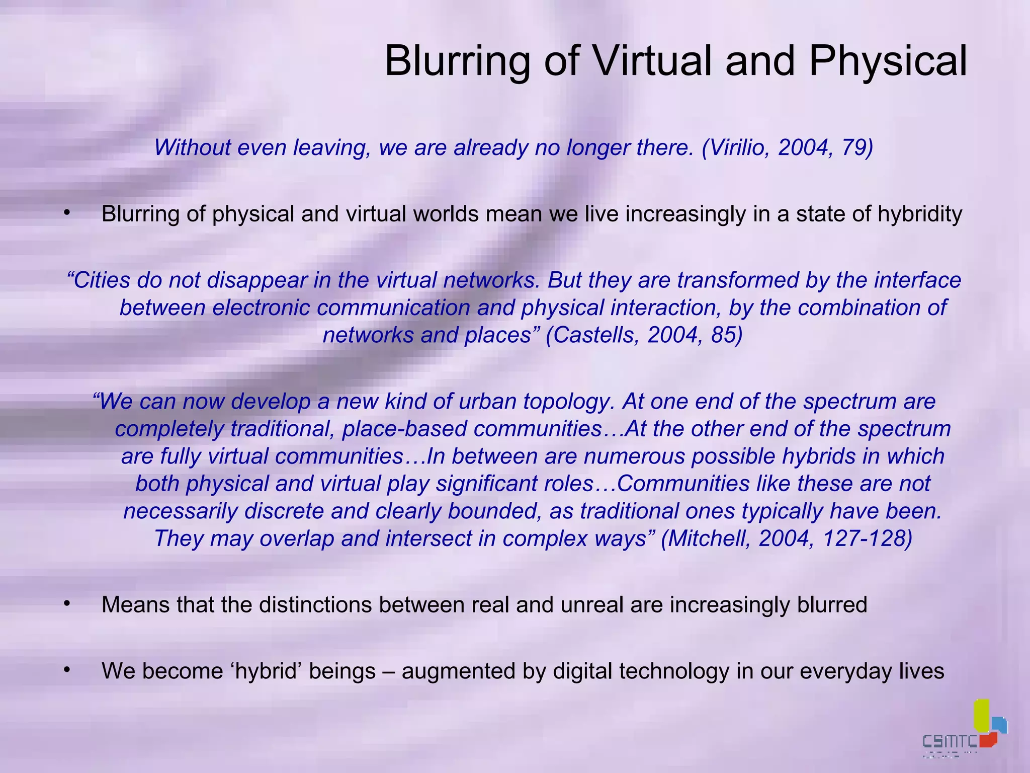 Blurring of Virtual and Physical Without even leaving, we are already no longer there. (Virilio, 2004, 79) Blurring of physical and virtual worlds mean we live increasingly in a state of hybridity “ Cities do not disappear in the virtual networks. But they are transformed by the interface between electronic communication and physical interaction, by the combination of networks and places” (Castells, 2004, 85) “ We can now develop a new kind of urban topology. At one end of the spectrum are completely traditional, place-based communities…At the other end of the spectrum are fully virtual communities…In between are numerous possible hybrids in which both physical and virtual play significant roles…Communities like these are not necessarily discrete and clearly bounded, as traditional ones typically have been. They may overlap and intersect in complex ways” (Mitchell, 2004, 127-128) Means that the distinctions between real and unreal are increasingly blurred We become ‘hybrid’ beings – augmented by digital technology in our everyday lives 