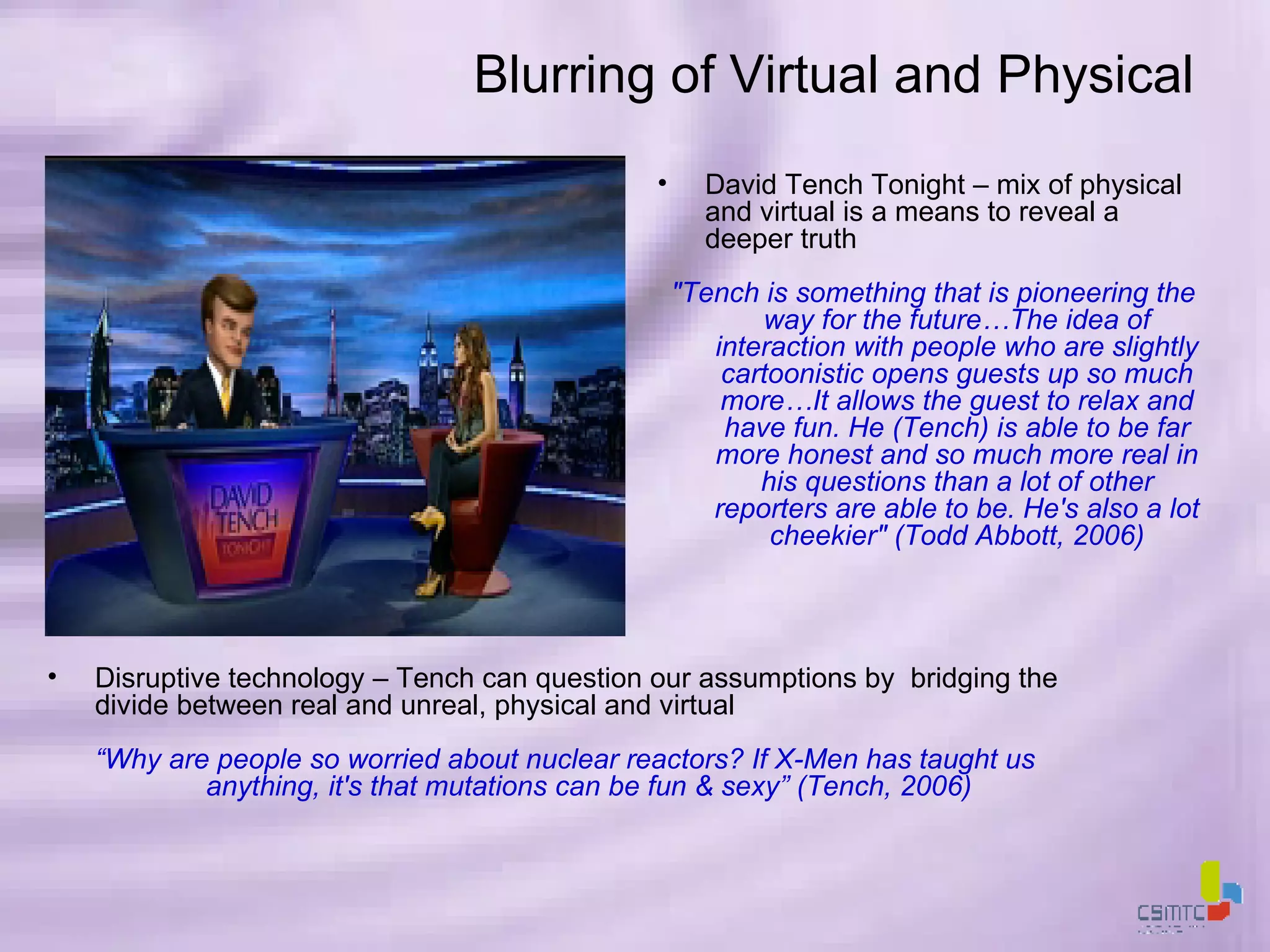 Blurring of Virtual and Physical David Tench Tonight – mix of physical and virtual is a means to reveal a deeper truth &quot;Tench is something that is pioneering the way for the future…The idea of interaction with people who are slightly cartoonistic opens guests up so much more…It allows the guest to relax and have fun. He (Tench) is able to be far more honest and so much more real in his questions than a lot of other reporters are able to be. He's also a lot cheekier&quot; (Todd Abbott, 2006) Disruptive technology – Tench can question our assumptions by  bridging the divide between real and unreal, physical and virtual “ Why are people so worried about nuclear reactors? If X-Men has taught us anything, it's that mutations can be fun & sexy” (Tench, 2006) 