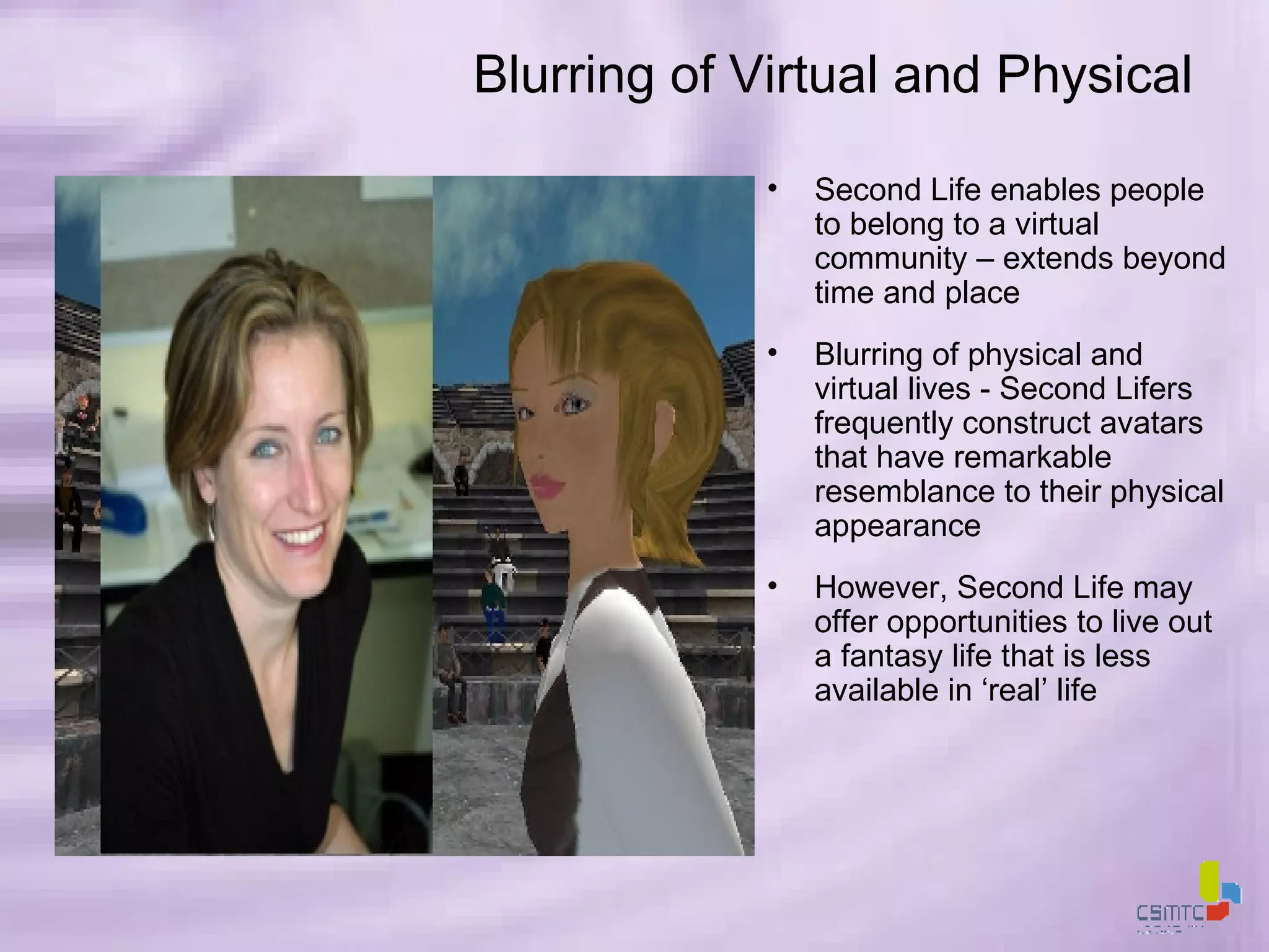 Blurring of Virtual and Physical Second Life enables people to belong to a virtual community – extends beyond time and place Blurring of physical and virtual lives - Second Lifers frequently construct avatars that have remarkable resemblance to their physical appearance However, Second Life may offer opportunities to live out a fantasy life that is less available in ‘real’ life 