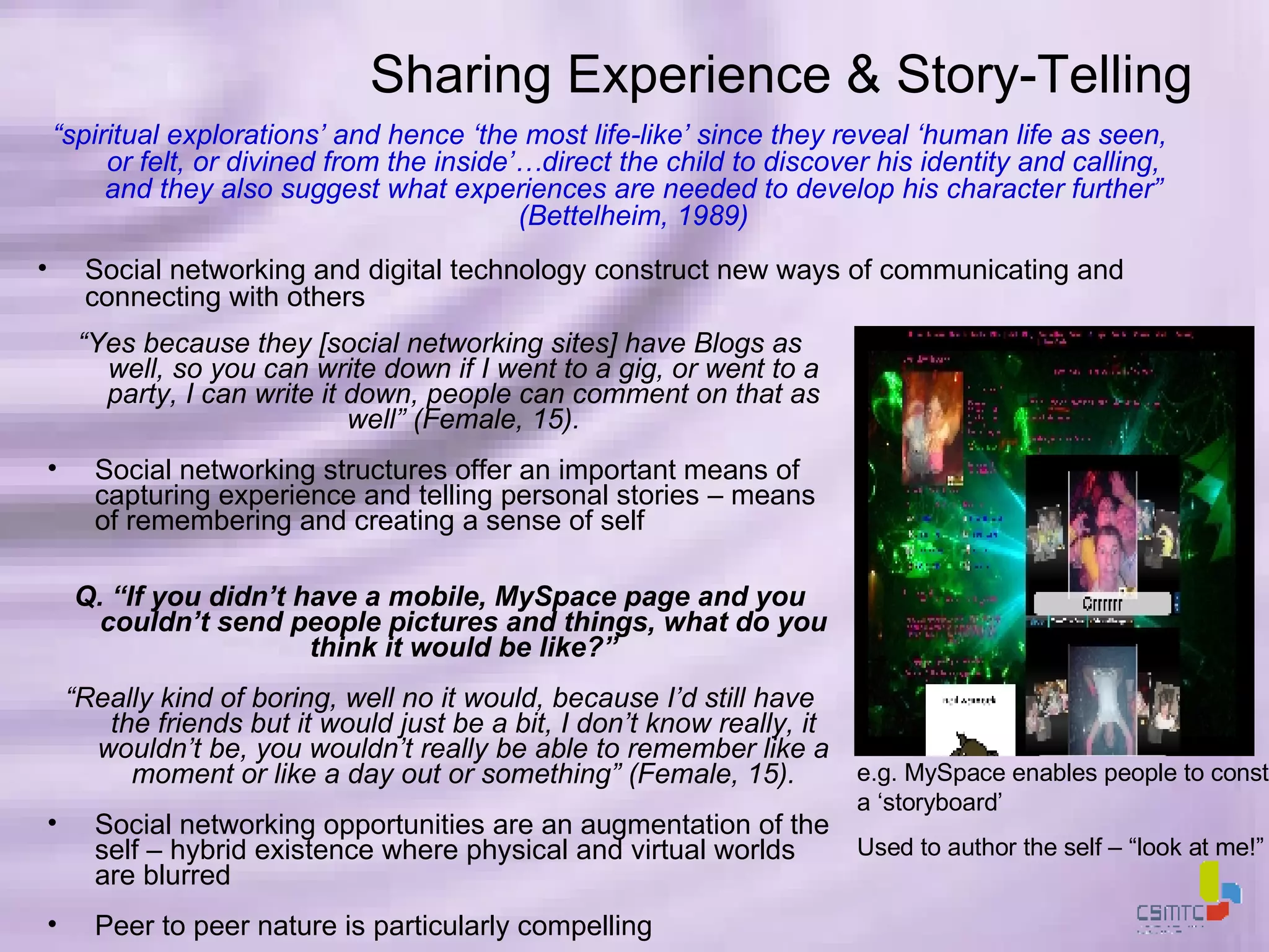 “ spiritual explorations’ and hence ‘the most life-like’ since they reveal ‘human life as seen, or felt, or divined from the inside’…direct the child to discover his identity and calling, and they also suggest what experiences are needed to develop his character further” (Bettelheim, 1989) Social networking and digital technology construct new ways of communicating and connecting with others Sharing Experience & Story-Telling e.g. MySpace enables people to construct a ‘storyboard’ Used to author the self – “look at me!” “ Yes because they [social networking sites] have Blogs as well, so you can write down if I went to a gig, or went to a party, I can write it down, people can comment on that as well” (Female, 15). Social networking structures offer an important means of capturing experience and telling personal stories – means of remembering and creating a sense of self Q. “If you didn’t have a mobile, MySpace page and you couldn’t send people pictures and things, what do you think it would be like?” “ Really kind of boring, well no it would, because I’d still have the friends but it would just be a bit, I don’t know really, it wouldn’t be, you wouldn’t really be able to remember like a moment or like a day out or something” (Female, 15). Social networking opportunities are an augmentation of the self – hybrid existence where physical and virtual worlds are blurred Peer to peer nature is particularly compelling 