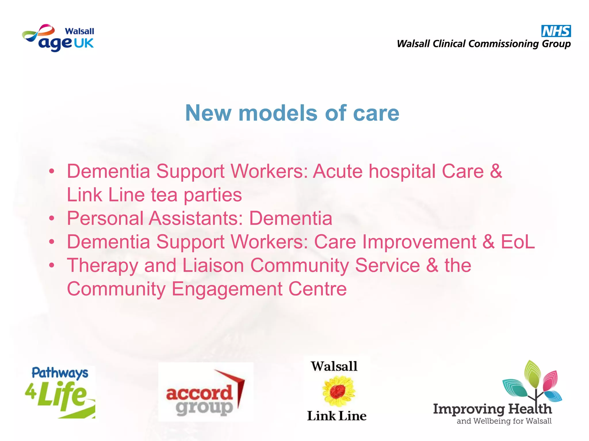 • Dementia Support Workers: Acute hospital Care &
Link Line tea parties
• Personal Assistants: Dementia
• Dementia Support Workers: Care Improvement & EoL
• Therapy and Liaison Community Service & the
Community Engagement Centre
New models of care
 