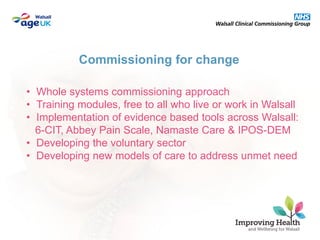 • Whole systems commissioning approach
• Training modules, free to all who live or work in Walsall
• Implementation of evidence based tools across Walsall:
6-CIT, Abbey Pain Scale, Namaste Care & IPOS-DEM
• Developing the voluntary sector
• Developing new models of care to address unmet need
Commissioning for change